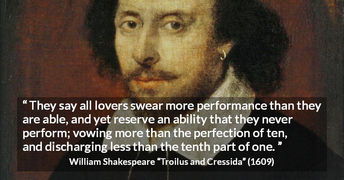 William Shakespeare quote about vow from Troilus and Cressida - They say all lovers swear more performance than they are able, and yet reserve an ability that they never perform; vowing more than the perfection of ten, and discharging less than the tenth part of one.