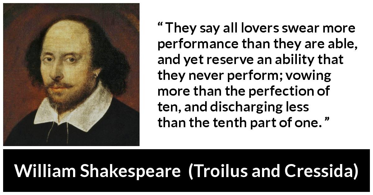 William Shakespeare quote about vow from Troilus and Cressida - They say all lovers swear more performance than they are able, and yet reserve an ability that they never perform; vowing more than the perfection of ten, and discharging less than the tenth part of one.