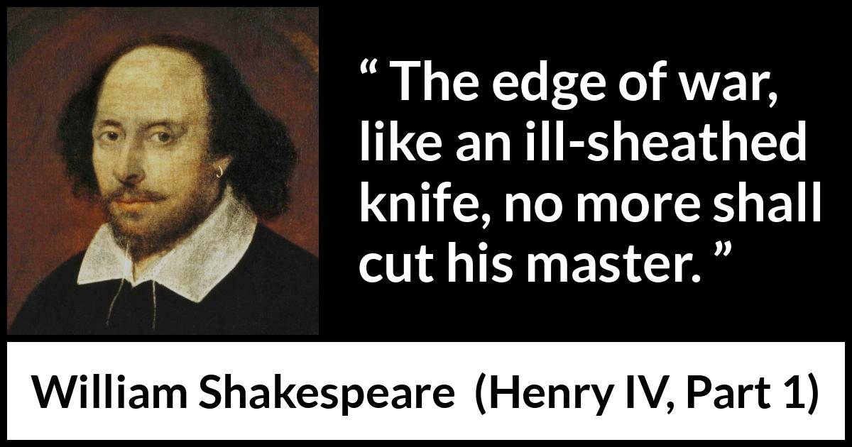 William Shakespeare quote about war from Henry IV, Part 1 (1597) William Shakespeare quote about war from Henry IV, Part 1 (1597) - The edge of war, like an ill-sheathed knife, no more shall cut his master.