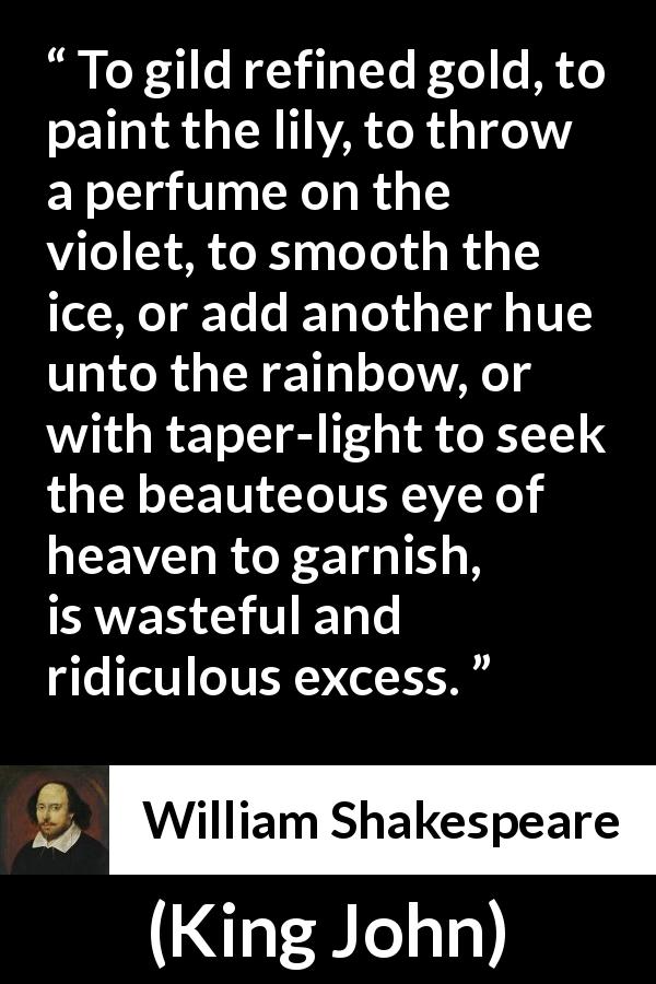 William Shakespeare quote about waste from King John - To gild refined gold, to paint the lily, to throw a perfume on the violet, to smooth the ice, or add another hue unto the rainbow, or with taper-light to seek the beauteous eye of heaven to garnish, is wasteful and ridiculous excess.