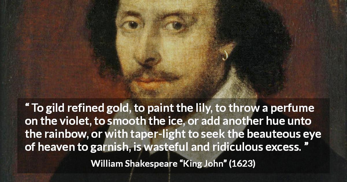 William Shakespeare quote about waste from King John - To gild refined gold, to paint the lily, to throw a perfume on the violet, to smooth the ice, or add another hue unto the rainbow, or with taper-light to seek the beauteous eye of heaven to garnish, is wasteful and ridiculous excess.