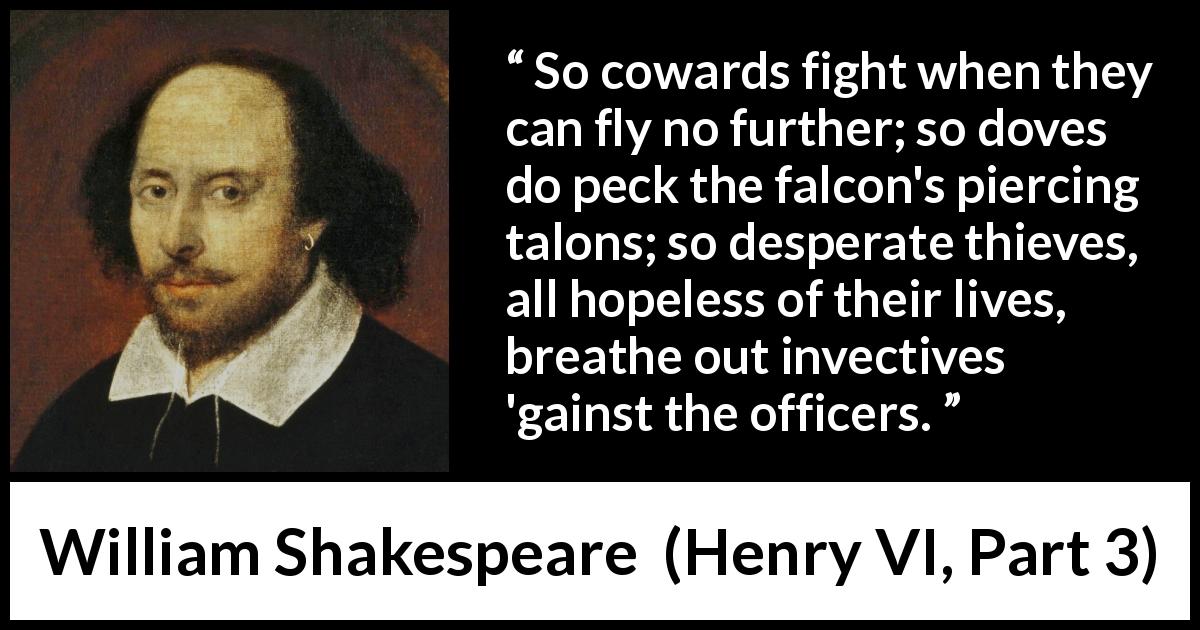 William Shakespeare quote about weakness from Henry VI, Part 3 - So cowards fight when they can fly no further; so doves do peck the falcon's piercing talons; so desperate thieves, all hopeless of their lives, breathe out invectives 'gainst the officers.