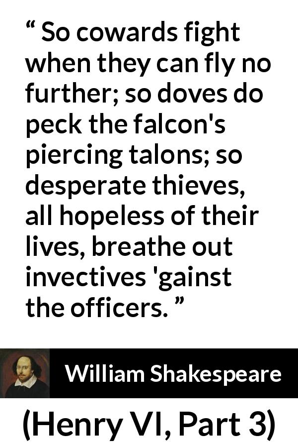 William Shakespeare quote about weakness from Henry VI, Part 3 - So cowards fight when they can fly no further; so doves do peck the falcon's piercing talons; so desperate thieves, all hopeless of their lives, breathe out invectives 'gainst the officers.