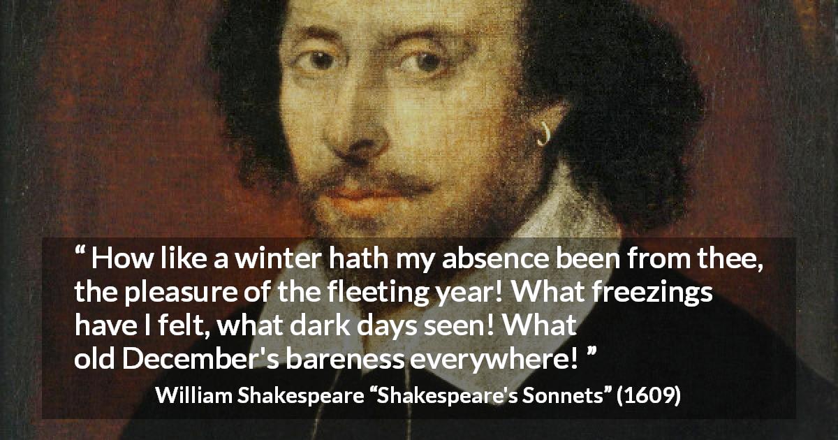 William Shakespeare quote about winter from Shakespeare's Sonnets - How like a winter hath my absence been from thee, the pleasure of the fleeting year! What freezings have I felt, what dark days seen! What old December's bareness everywhere!