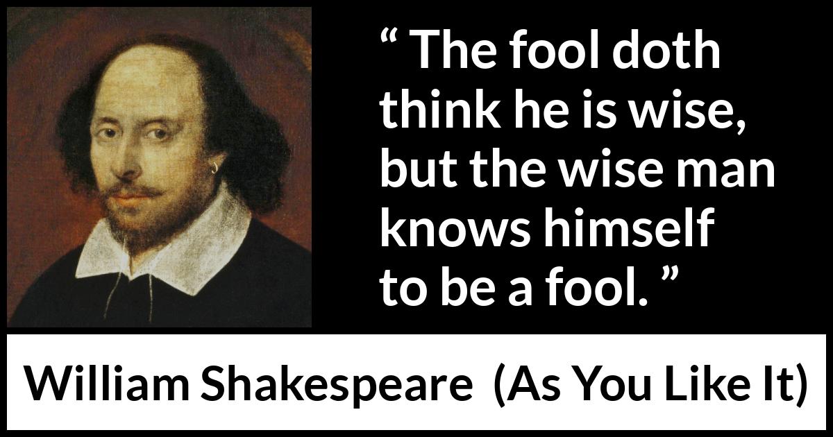 William Shakespeare quote about wisdom from As You Like It - The fool doth think he is wise, but the wise man knows himself to be a fool.