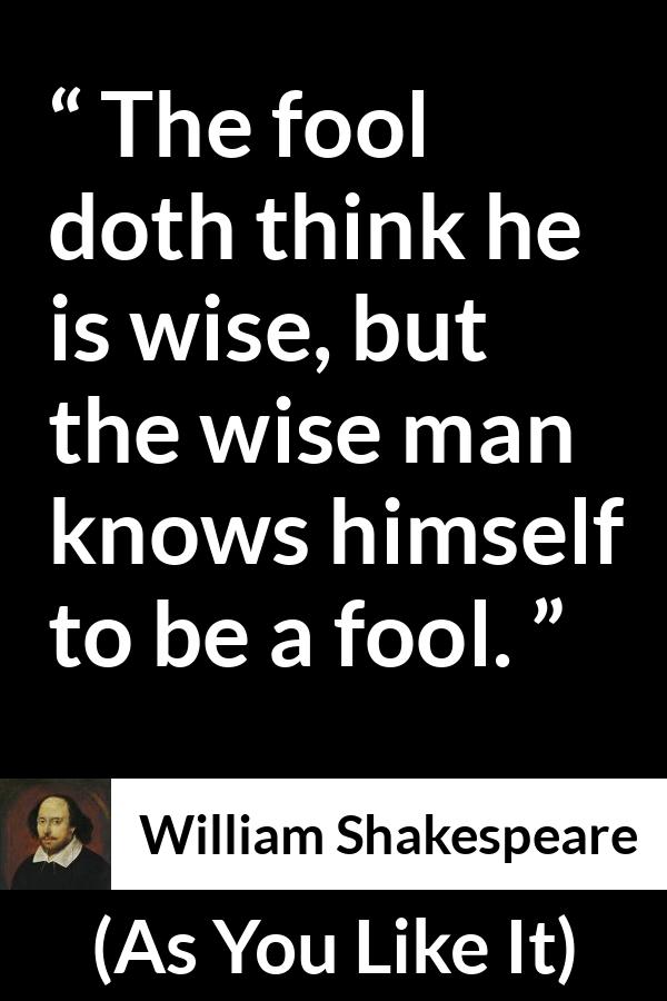 William Shakespeare quote about wisdom from As You Like It - The fool doth think he is wise, but the wise man knows himself to be a fool.