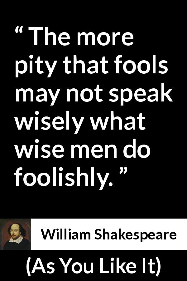 William Shakespeare quote about wisdom from As You Like It - The more pity that fools may not speak wisely what wise men do foolishly.