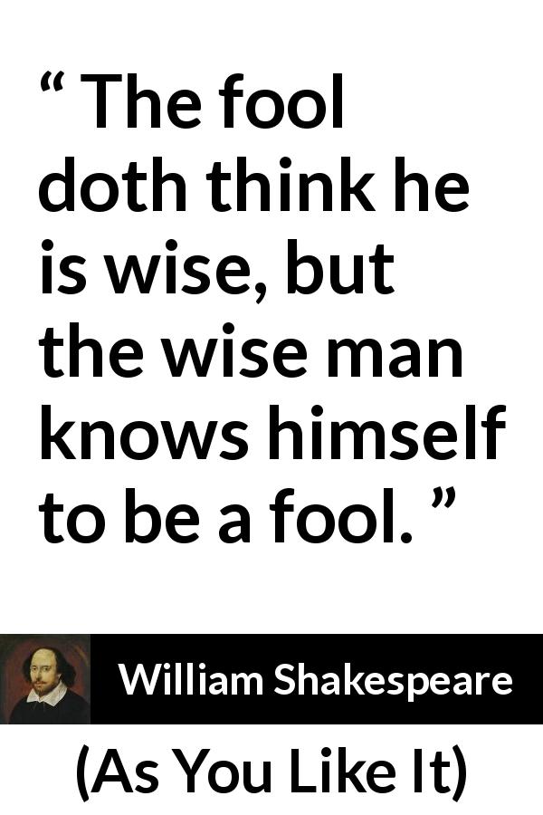 William Shakespeare quote about wisdom from As You Like It - The fool doth think he is wise, but the wise man knows himself to be a fool.