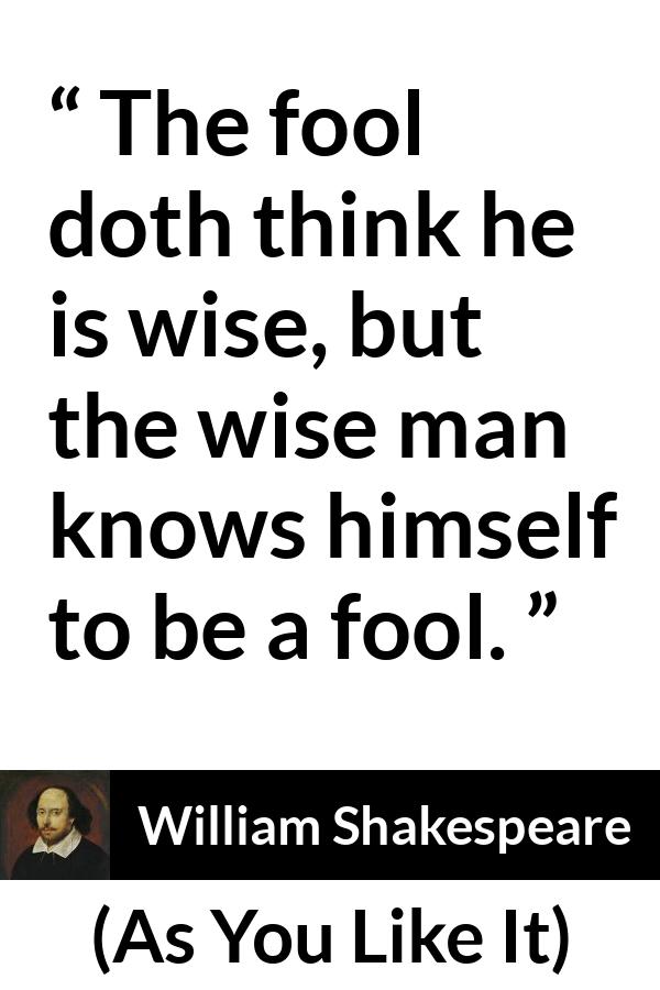 William Shakespeare quote about wisdom from As You Like It - The fool doth think he is wise, but the wise man knows himself to be a fool.