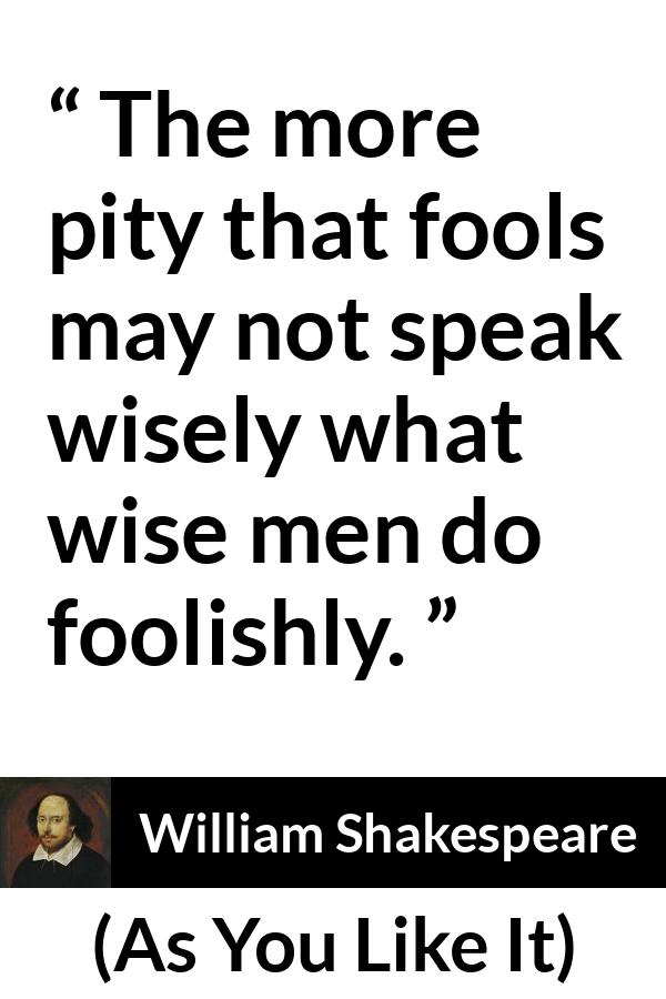 William Shakespeare quote about wisdom from As You Like It - The more pity that fools may not speak wisely what wise men do foolishly.