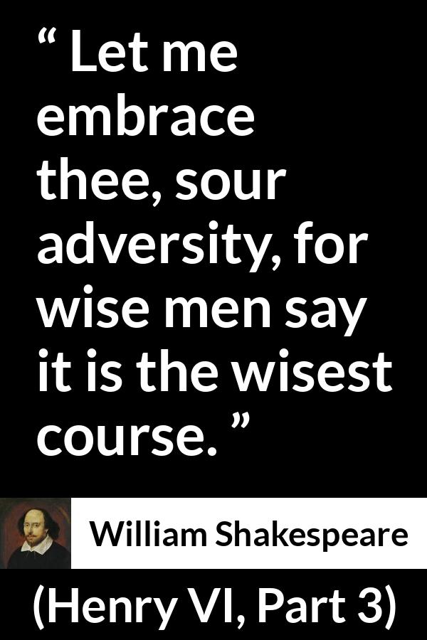 William Shakespeare quote about wisdom from Henry VI, Part 3 (1595) - Let me embrace thee, sour adversity, for wise men say it is the wisest course.