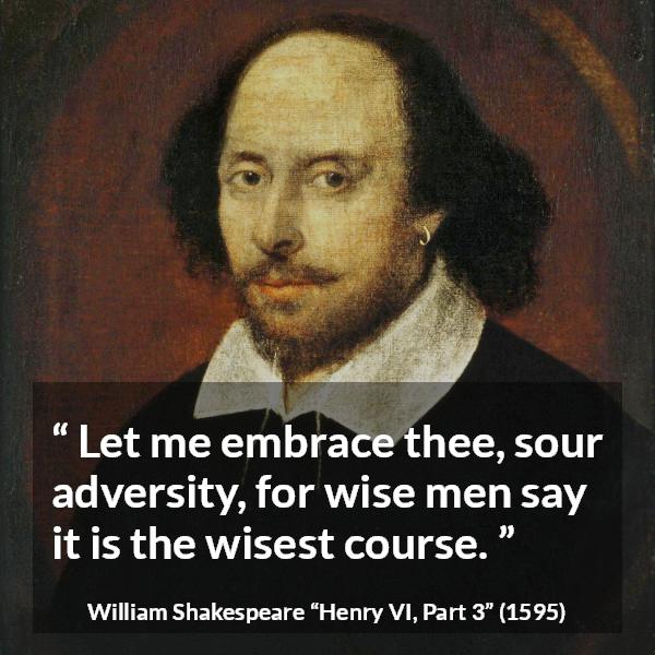 William Shakespeare quote about wisdom from Henry VI, Part 3 (1595) - Let me embrace thee, sour adversity, for wise men say it is the wisest course.