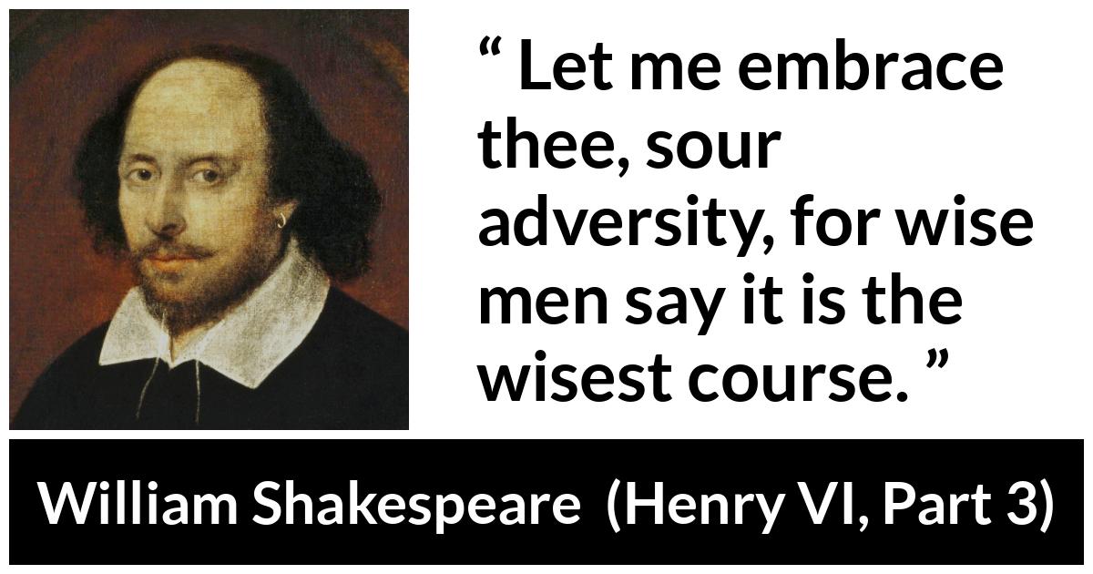 William Shakespeare quote about wisdom from Henry VI, Part 3 (1595) - Let me embrace thee, sour adversity, for wise men say it is the wisest course.