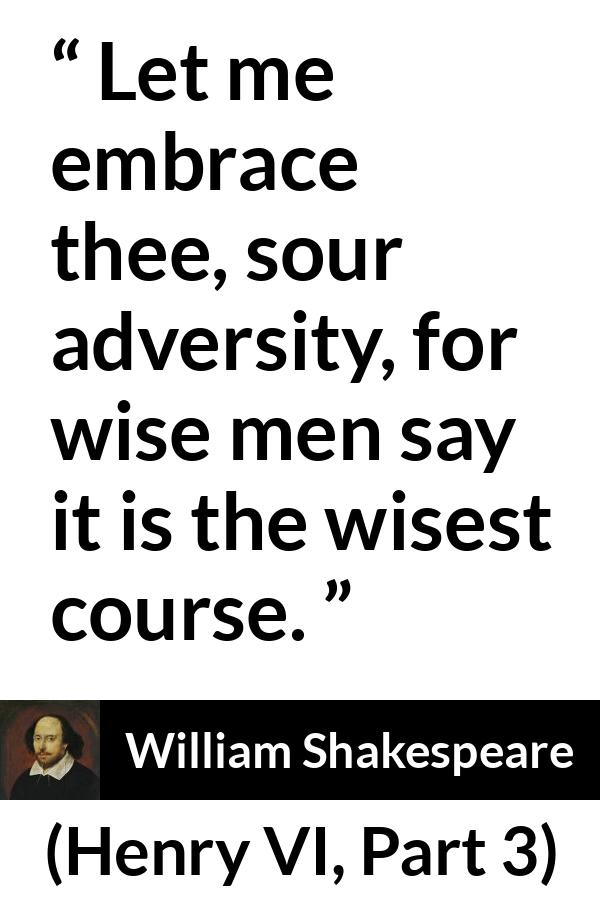 William Shakespeare quote about wisdom from Henry VI, Part 3 (1595) - Let me embrace thee, sour adversity, for wise men say it is the wisest course.