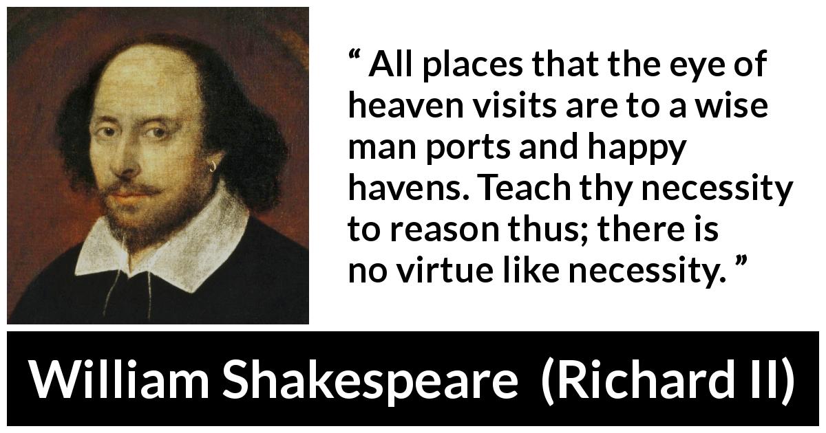 William Shakespeare quote about wisdom from Richard II - All places that the eye of heaven visits are to a wise man ports and happy havens. Teach thy necessity to reason thus; there is no virtue like necessity.