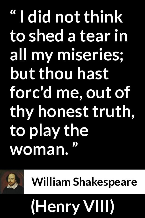 William Shakespeare quote about women from Henry VIII - I did not think to shed a tear in all my miseries; but thou hast forc'd me, out of thy honest truth, to play the woman.
