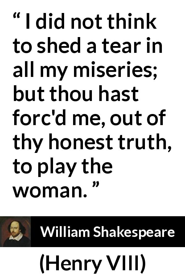 William Shakespeare quote about women from Henry VIII - I did not think to shed a tear in all my miseries; but thou hast forc'd me, out of thy honest truth, to play the woman.