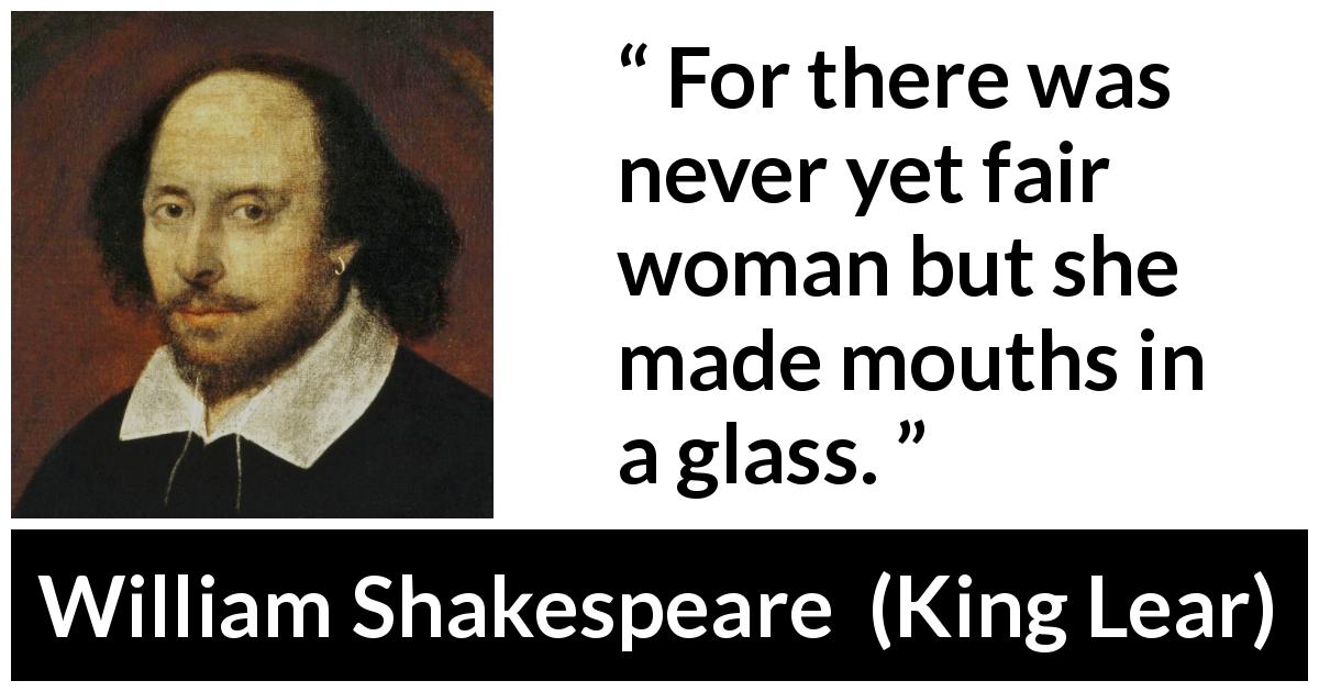 William Shakespeare quote about women from King Lear - For there was never yet fair woman but she made mouths in a glass.