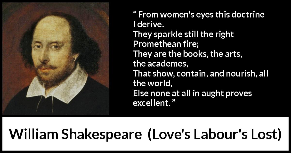 William Shakespeare quote about women from Love's Labour's Lost - From women's eyes this doctrine I derive.
They sparkle still the right Promethean fire;
They are the books, the arts, the academes,
That show, contain, and nourish, all the world,
Else none at all in aught proves excellent.