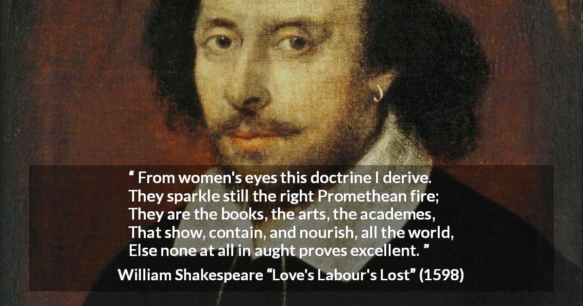 William Shakespeare quote about women from Love's Labour's Lost - From women's eyes this doctrine I derive.
They sparkle still the right Promethean fire;
They are the books, the arts, the academes,
That show, contain, and nourish, all the world,
Else none at all in aught proves excellent.