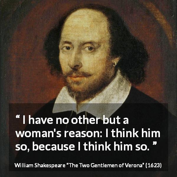 William Shakespeare quote about women from The Two Gentlemen of Verona - I have no other but a woman's reason: I think him so, because I think him so.