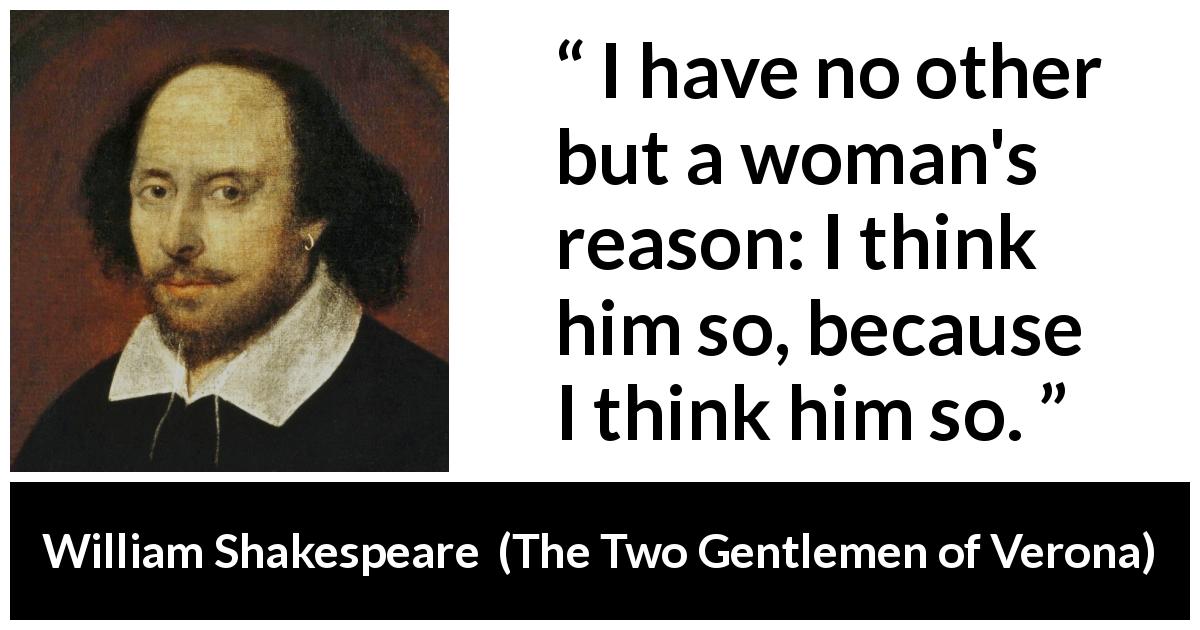 William Shakespeare quote about women from The Two Gentlemen of Verona - I have no other but a woman's reason: I think him so, because I think him so.