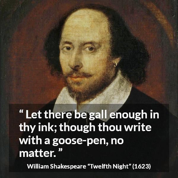 William Shakespeare quote about writing from Twelfth Night - Let there be gall enough in thy ink; though thou write with a goose-pen, no matter.