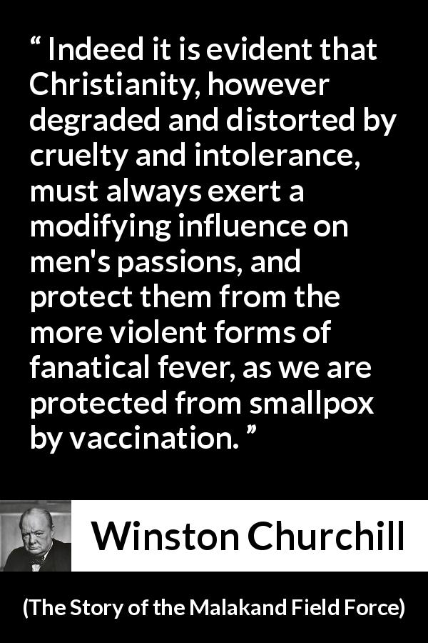 Winston Churchill quote about Christianity from The Story of the Malakand Field Force - Indeed it is evident that Christianity, however degraded and distorted by cruelty and intolerance, must always exert a modifying influence on men's passions, and protect them from the more violent forms of fanatical fever, as we are protected from smallpox by vaccination.