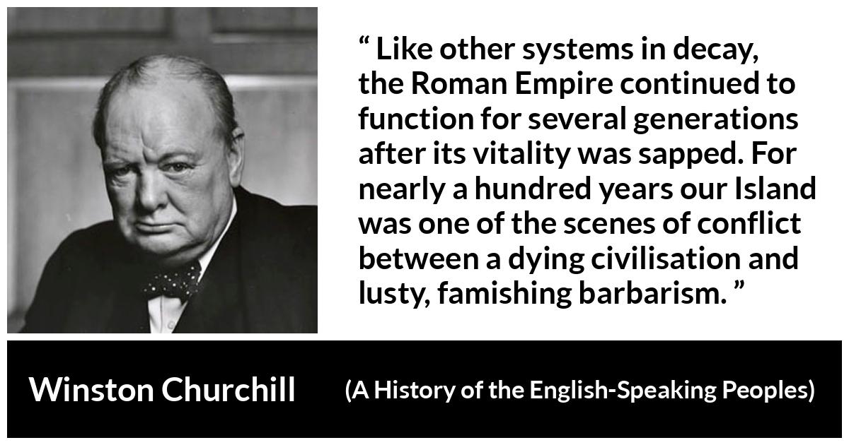 Winston Churchill about Roman Empire (“A History of the English-Speaking Peoples”, 1956) Winston Churchill about Roman Empire (“A History of the English-Speaking Peoples”, 1956) - Like other systems in decay, the Roman Empire continued to function for several generations after its vitality was sapped. For nearly a hundred years our Island was one of the scenes of conflict between a dying civilisation and lusty, famishing bar- barism.