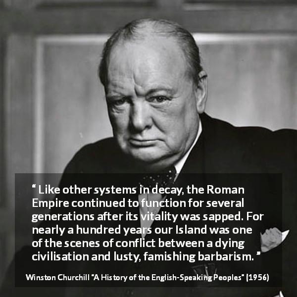 Winston Churchill quote about Roman Empire from A History of the English-Speaking Peoples - Like other systems in decay, the Roman Empire continued to function for several generations after its vitality was sapped. For nearly a hundred years our Island was one of the scenes of conflict between a dying civilisation and lusty, famishing bar- barism.
