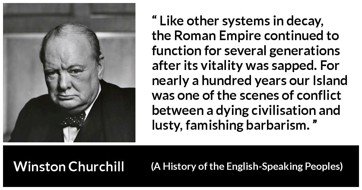 Winston Churchill quote about Roman Empire from A History of the English-Speaking Peoples - Like other systems in decay, the Roman Empire continued to function for several generations after its vitality was sapped. For nearly a hundred years our Island was one of the scenes of conflict between a dying civilisation and lusty, famishing bar- barism.