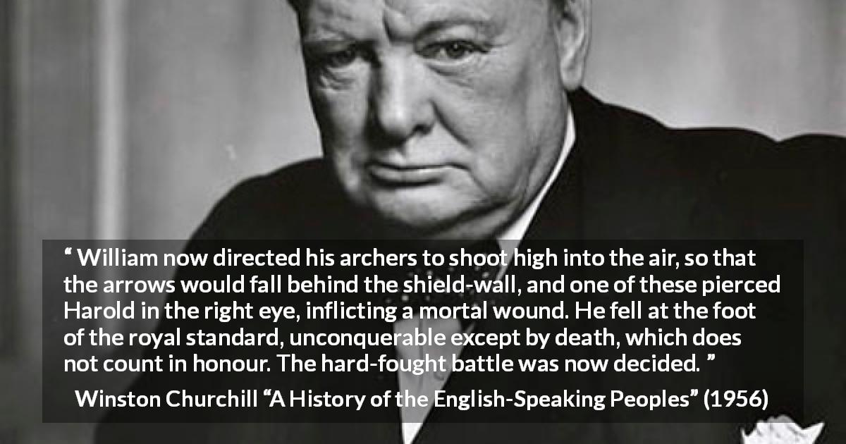Winston Churchill quote about battle from A History of the English-Speaking Peoples - William now directed his archers to shoot high into the air, so that the arrows would fall behind the shield-wall, and one of these pierced Harold in the right eye, inflicting a mortal wound. He fell at the foot of the royal standard, unconquerable except by death, which does not count in honour. The hard-fought battle was now decided.