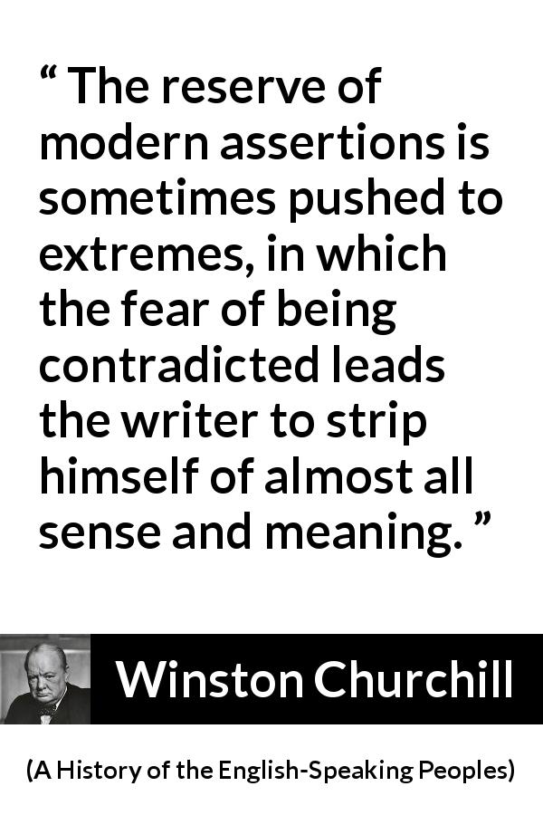 Winston Churchill quote about courage from A History of the English-Speaking Peoples - The reserve of modern assertions is sometimes pushed to extremes, in which the fear of being contradicted leads the writer to strip himself of almost all sense and meaning.