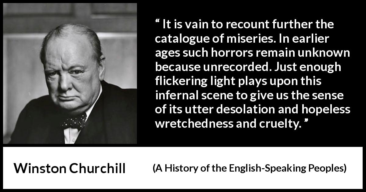 Winston Churchill quote about cruelty from A History of the English-Speaking Peoples - It is vain to recount further the catalogue of miseries. In earlier ages such horrors remain unknown because unrecorded. Just enough flickering light plays upon this infernal scene to give us the sense of its utter desolation and hopeless wretchedness and cruelty.