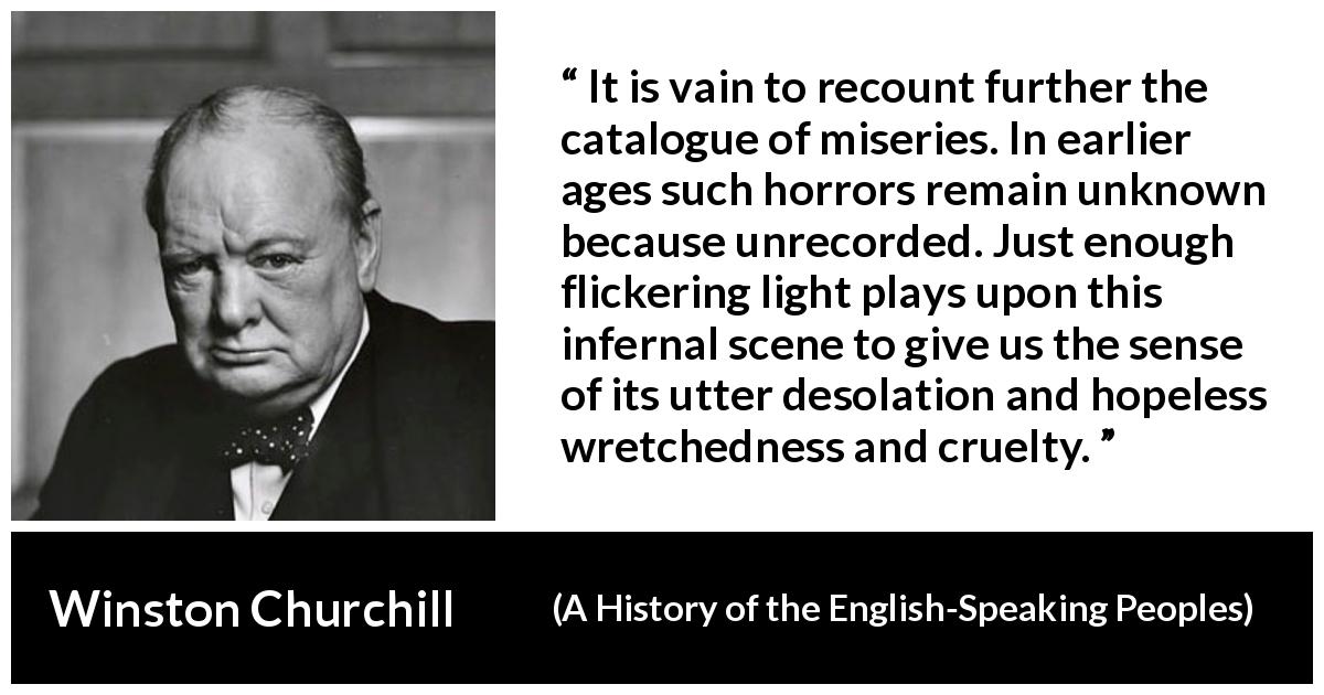 Winston Churchill quote about cruelty from A History of the English-Speaking Peoples - It is vain to recount further the catalogue of miseries. In earlier ages such horrors remain unknown because unrecorded. Just enough flickering light plays upon this infernal scene to give us the sense of its utter desolation and hopeless wretchedness and cruelty.