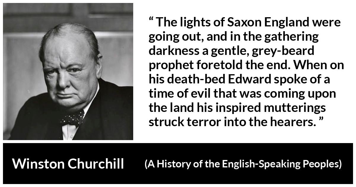 Winston Churchill about darkness (“A History of the English-Speaking Peoples”, 1956) Winston Churchill about darkness (“A History of the English-Speaking Peoples”, 1956) - The lights of Saxon England were going out, and in the gathering darkness a gentle, grey-beard prophet foretold the end. When on his death-bed Edward spoke of a time of evil that was coming upon the land his inspired mutterings struck terror into the hearers.