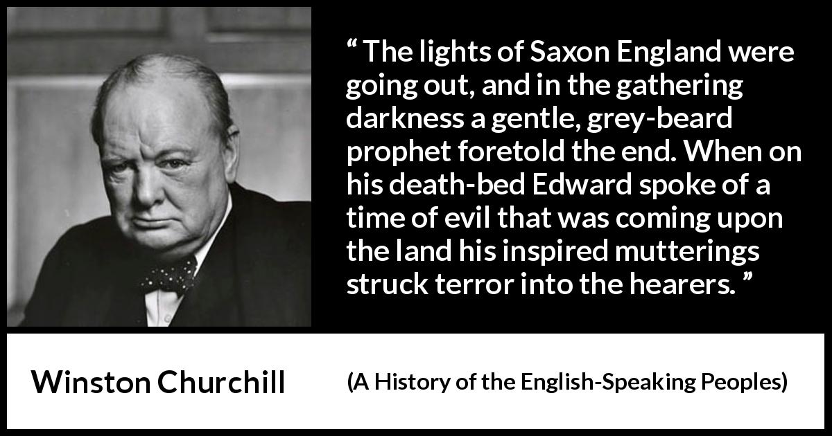 Winston Churchill quote about darkness from A History of the English-Speaking Peoples - The lights of Saxon England were going out, and in the gathering darkness a gentle, grey-beard prophet foretold the end. When on his death-bed Edward spoke of a time of evil that was coming upon the land his inspired mutterings struck terror into the hearers.