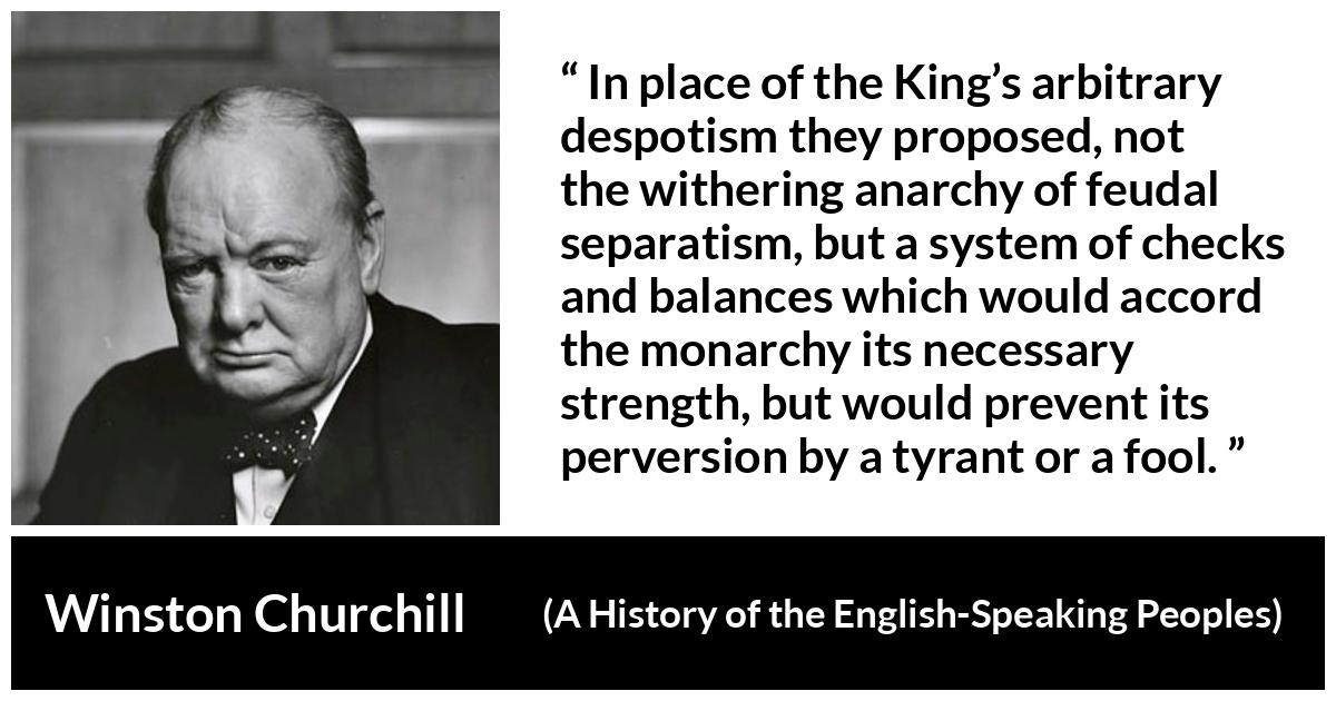 Winston Churchill about democracy (“A History of the English-Speaking Peoples”, 1956) Winston Churchill about democracy (“A History of the English-Speaking Peoples”, 1956) - In place of the King’s arbitrary despotism they proposed, not the withering anarchy of feudal separatism, but a system of checks and balances which would accord the monarchy its necessary strength, but would prevent its perversion by a tyrant or a fool.