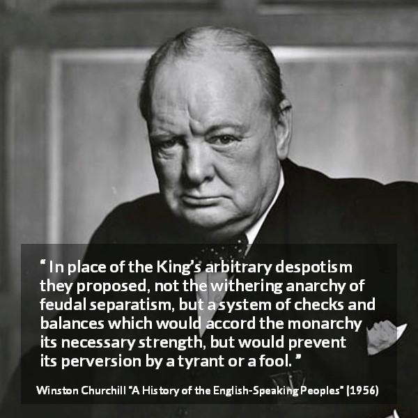 Winston Churchill quote about democracy from A History of the English-Speaking Peoples - In place of the King’s arbitrary despotism they proposed, not the withering anarchy of feudal separatism, but a system of checks and balances which would accord the monarchy its necessary strength, but would prevent its perversion by a tyrant or a fool.