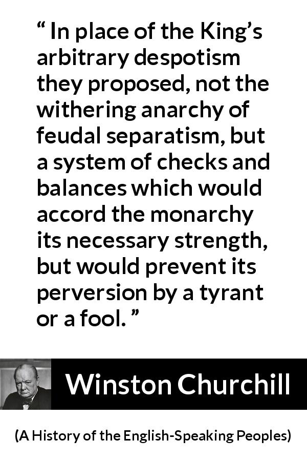 Winston Churchill quote about democracy from A History of the English-Speaking Peoples - In place of the King’s arbitrary despotism they proposed, not the withering anarchy of feudal separatism, but a system of checks and balances which would accord the monarchy its necessary strength, but would prevent its perversion by a tyrant or a fool.