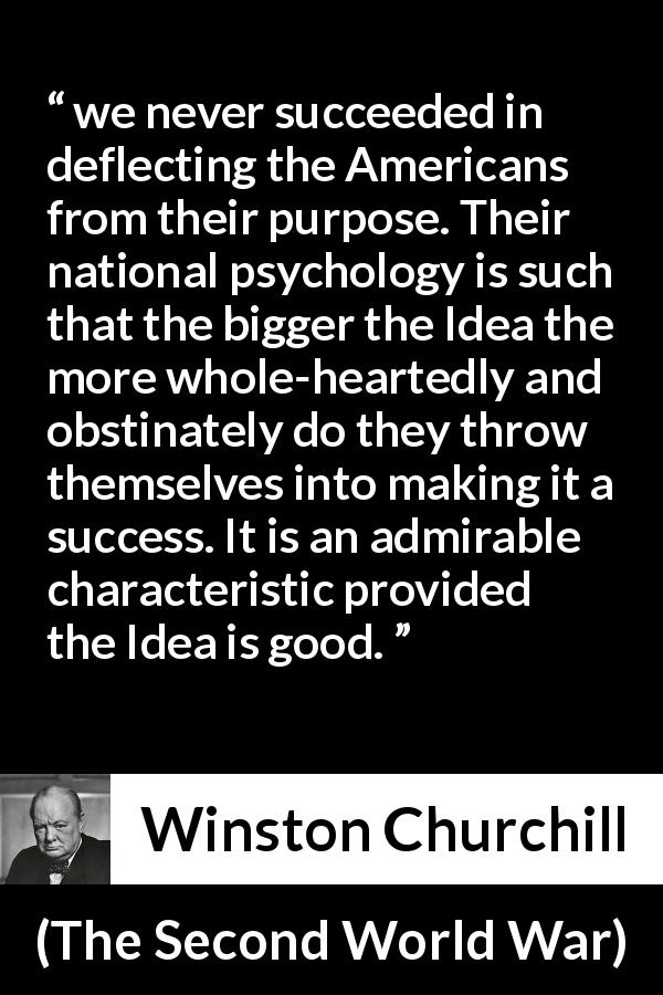 Winston Churchill quote about determination from The Second World War - we never succeeded in deflecting the Americans from their purpose. Their national psychology is such that the bigger the Idea the more whole-heartedly and obstinately do they throw themselves into making it a success. It is an admirable characteristic provided the Idea is good.