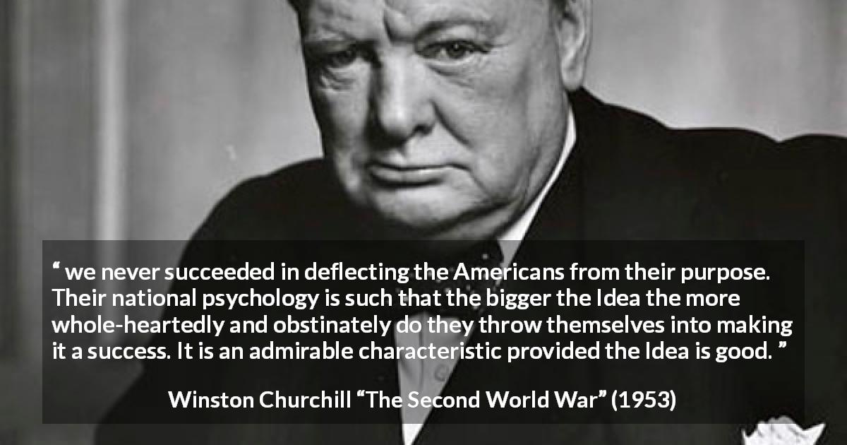Winston Churchill quote about determination from The Second World War - we never succeeded in deflecting the Americans from their purpose. Their national psychology is such that the bigger the Idea the more whole-heartedly and obstinately do they throw themselves into making it a success. It is an admirable characteristic provided the Idea is good.