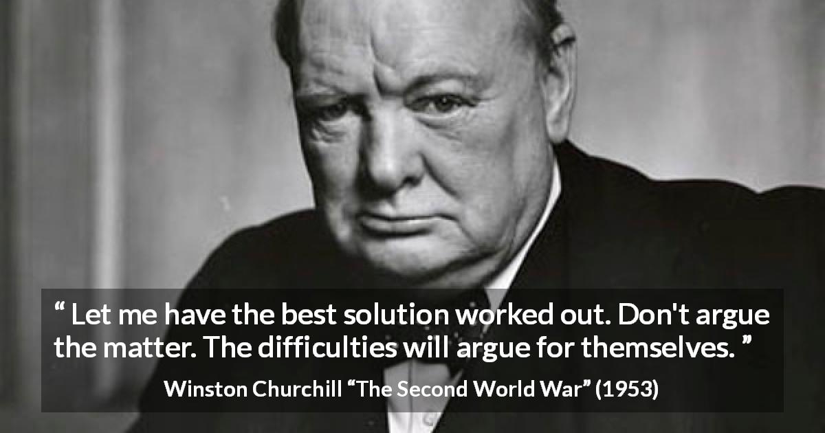 Winston Churchill quote about difficulty from The Second World War - Let me have the best solution worked out. Don't argue the matter. The difficulties will argue for themselves.