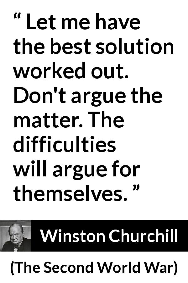 Winston Churchill quote about difficulty from The Second World War - Let me have the best solution worked out. Don't argue the matter. The difficulties will argue for themselves.
