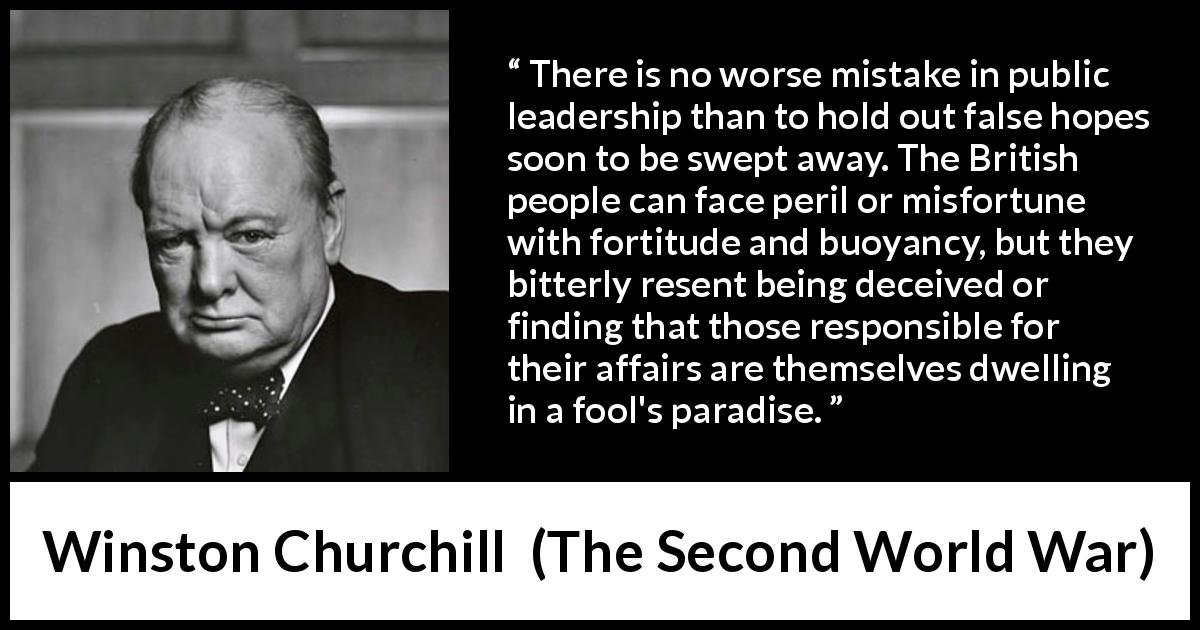 Winston Churchill quote about hope from The Second World War - There is no worse mistake in public leadership than to hold out false hopes soon to be swept away. The British people can face peril or misfortune with fortitude and buoyancy, but they bitterly resent being deceived or finding that those responsible for their affairs are themselves dwelling in a fool's paradise.