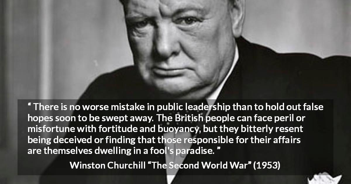 Winston Churchill quote about hope from The Second World War - There is no worse mistake in public leadership than to hold out false hopes soon to be swept away. The British people can face peril or misfortune with fortitude and buoyancy, but they bitterly resent being deceived or finding that those responsible for their affairs are themselves dwelling in a fool's paradise.