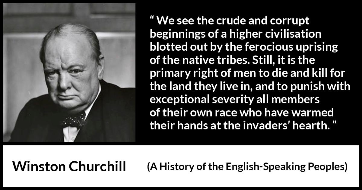 Winston Churchill quote about killing from A History of the English-Speaking Peoples (1956) Winston Churchill quote about killing from A History of the English-Speaking Peoples (1956) - We see the crude and corrupt beginnings of a higher civilisation blotted out by the ferocious uprising of the native tribes. Still, it is the primary right of men to die and kill for the land they live in, and to punish with exceptional severity all members of their own race who have warmed their hands at the invaders’ hearth.