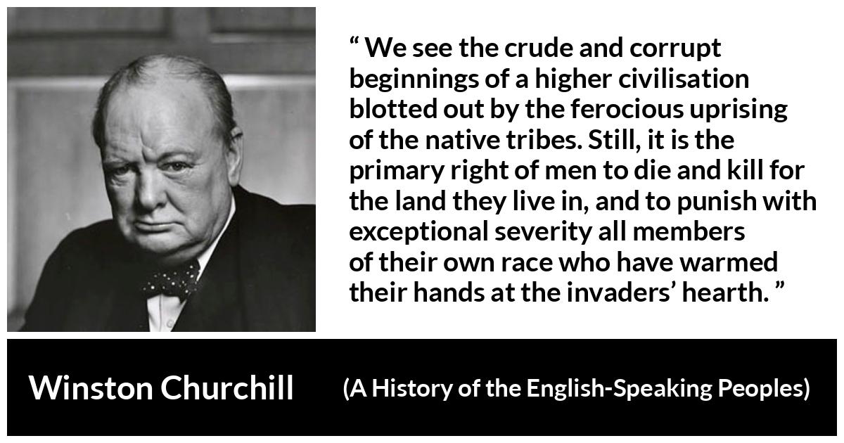 Winston Churchill about killing (“A History of the English-Speaking Peoples”, 1956) Winston Churchill about killing (“A History of the English-Speaking Peoples”, 1956) - We see the crude and corrupt beginnings of a higher civilisation blotted out by the ferocious uprising of the native tribes. Still, it is the primary right of men to die and kill for the land they live in, and to punish with exceptional severity all members of their own race who have warmed their hands at the invaders’ hearth.