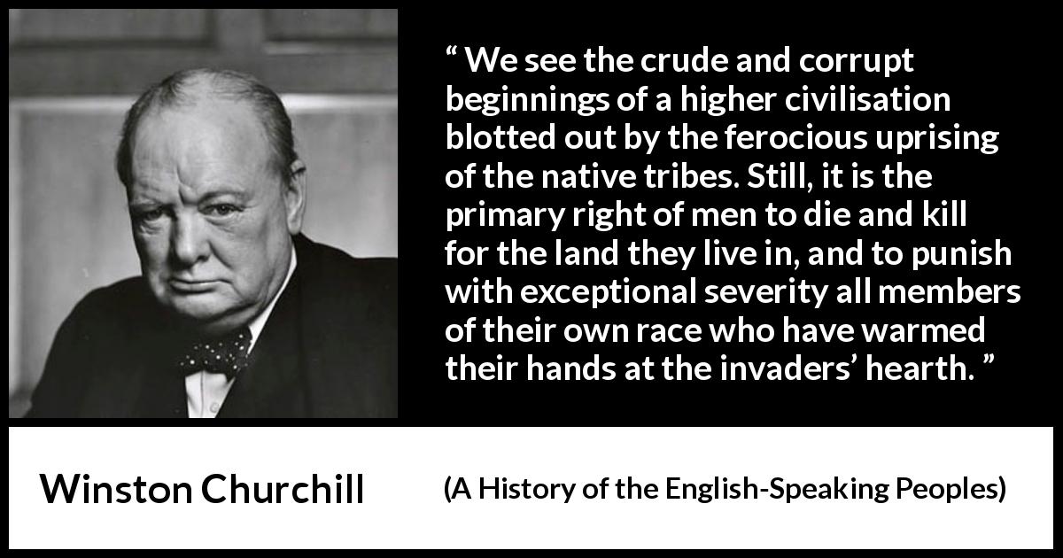 Winston Churchill quote about killing from A History of the English-Speaking Peoples - We see the crude and corrupt beginnings of a higher civilisation blotted out by the ferocious uprising of the native tribes. Still, it is the primary right of men to die and kill for the land they live in, and to punish with exceptional severity all members of their own race who have warmed their hands at the invaders’ hearth.