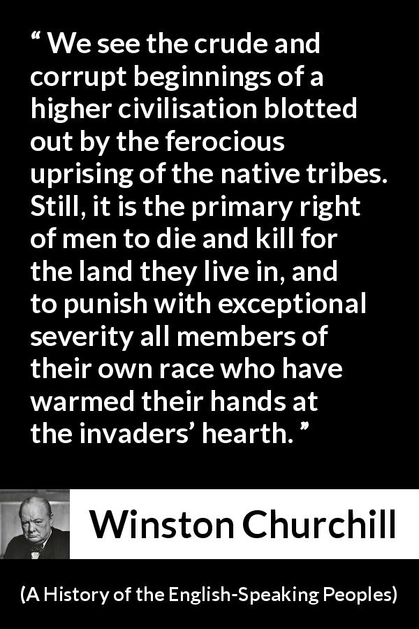 Winston Churchill quote about killing from A History of the English-Speaking Peoples - We see the crude and corrupt beginnings of a higher civilisation blotted out by the ferocious uprising of the native tribes. Still, it is the primary right of men to die and kill for the land they live in, and to punish with exceptional severity all members of their own race who have warmed their hands at the invaders’ hearth.